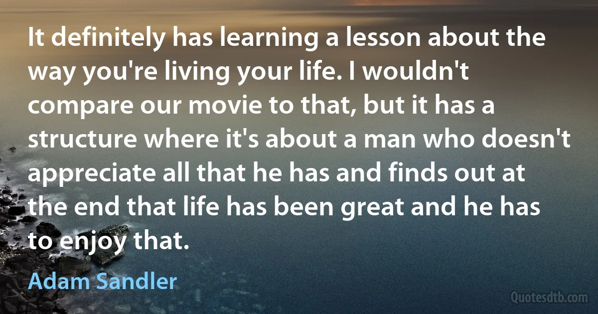 It definitely has learning a lesson about the way you're living your life. I wouldn't compare our movie to that, but it has a structure where it's about a man who doesn't appreciate all that he has and finds out at the end that life has been great and he has to enjoy that. (Adam Sandler)