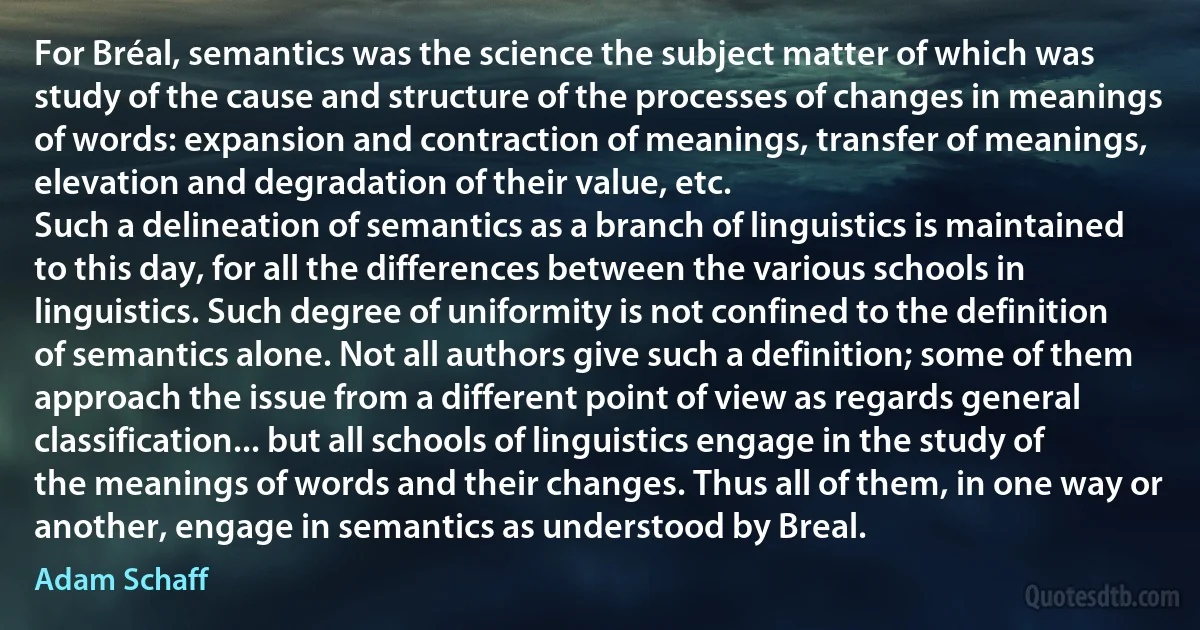 For Bréal, semantics was the science the subject matter of which was study of the cause and structure of the processes of changes in meanings of words: expansion and contraction of meanings, transfer of meanings, elevation and degradation of their value, etc.
Such a delineation of semantics as a branch of linguistics is maintained to this day, for all the differences between the various schools in linguistics. Such degree of uniformity is not confined to the definition of semantics alone. Not all authors give such a definition; some of them approach the issue from a different point of view as regards general classification... but all schools of linguistics engage in the study of the meanings of words and their changes. Thus all of them, in one way or another, engage in semantics as understood by Breal. (Adam Schaff)