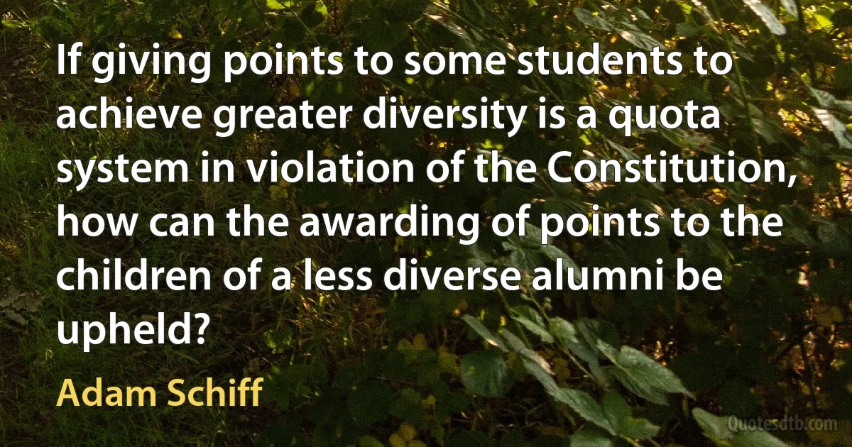 If giving points to some students to achieve greater diversity is a quota system in violation of the Constitution, how can the awarding of points to the children of a less diverse alumni be upheld? (Adam Schiff)