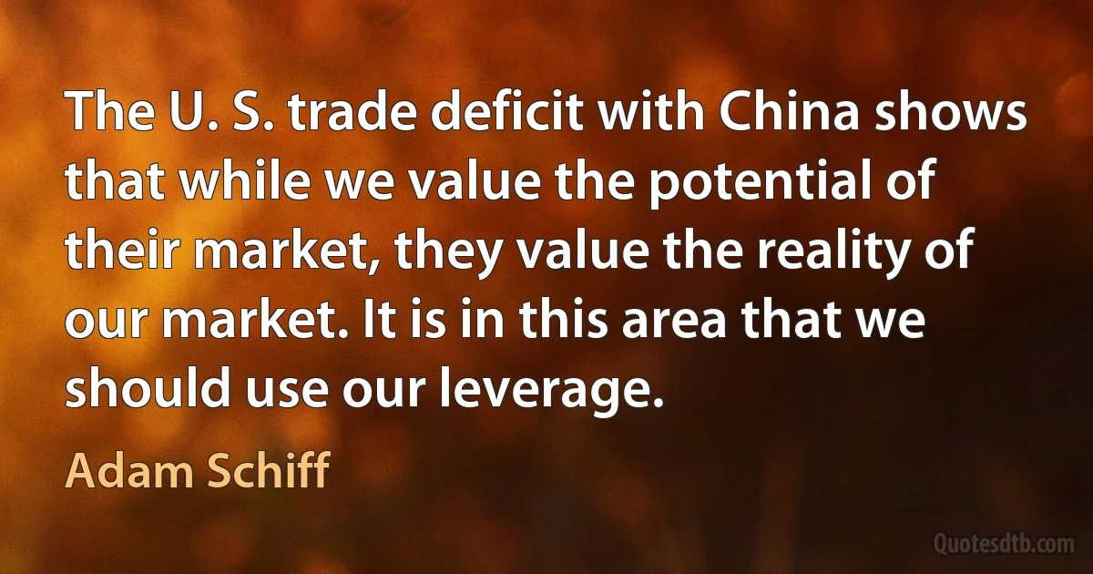 The U. S. trade deficit with China shows that while we value the potential of their market, they value the reality of our market. It is in this area that we should use our leverage. (Adam Schiff)