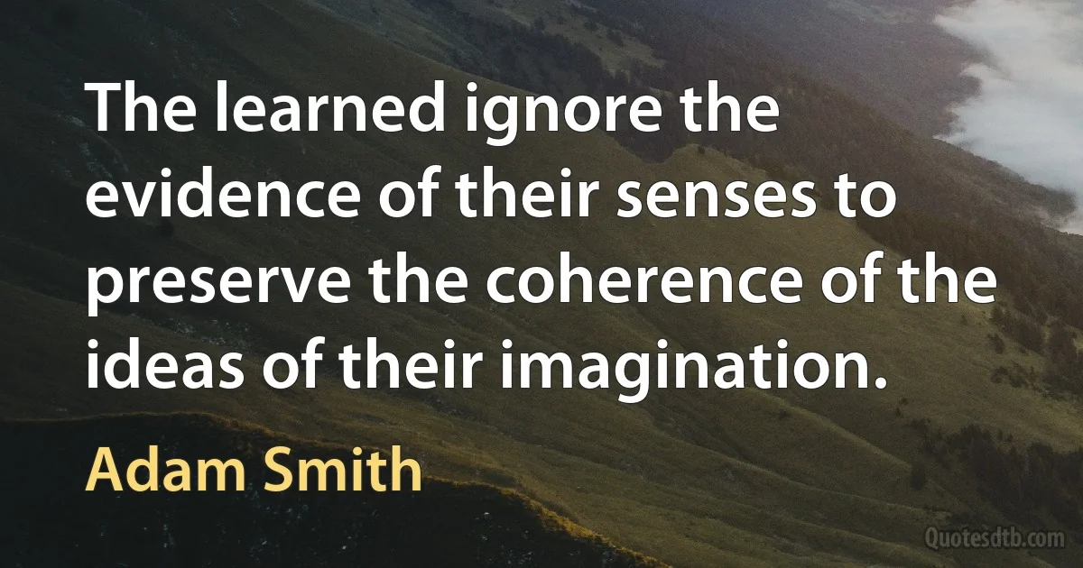 The learned ignore the evidence of their senses to preserve the coherence of the ideas of their imagination. (Adam Smith)