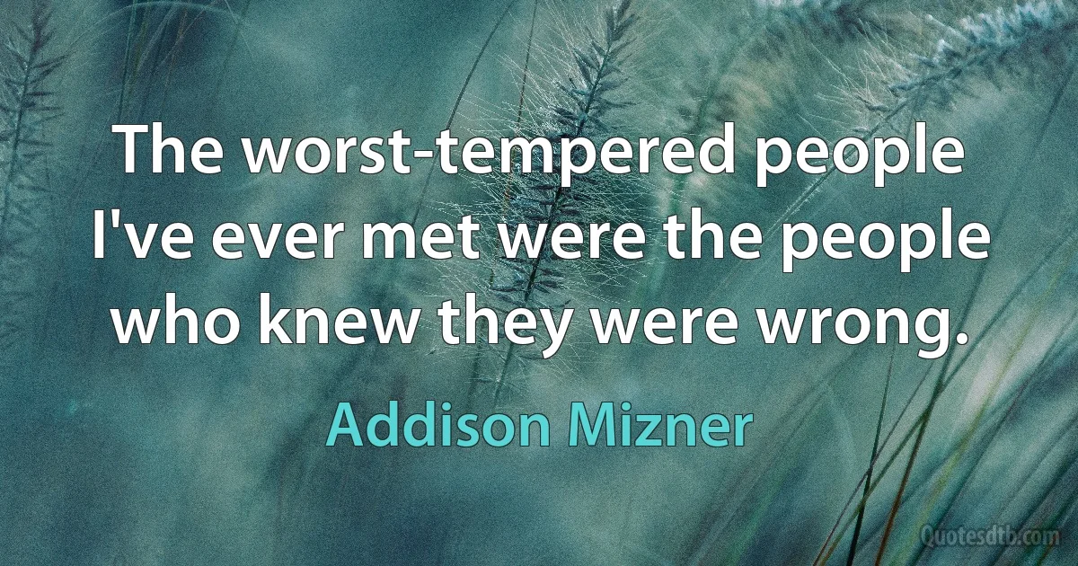 The worst-tempered people I've ever met were the people who knew they were wrong. (Addison Mizner)