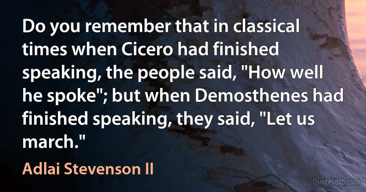 Do you remember that in classical times when Cicero had finished speaking, the people said, "How well he spoke"; but when Demosthenes had finished speaking, they said, "Let us march." (Adlai Stevenson II)