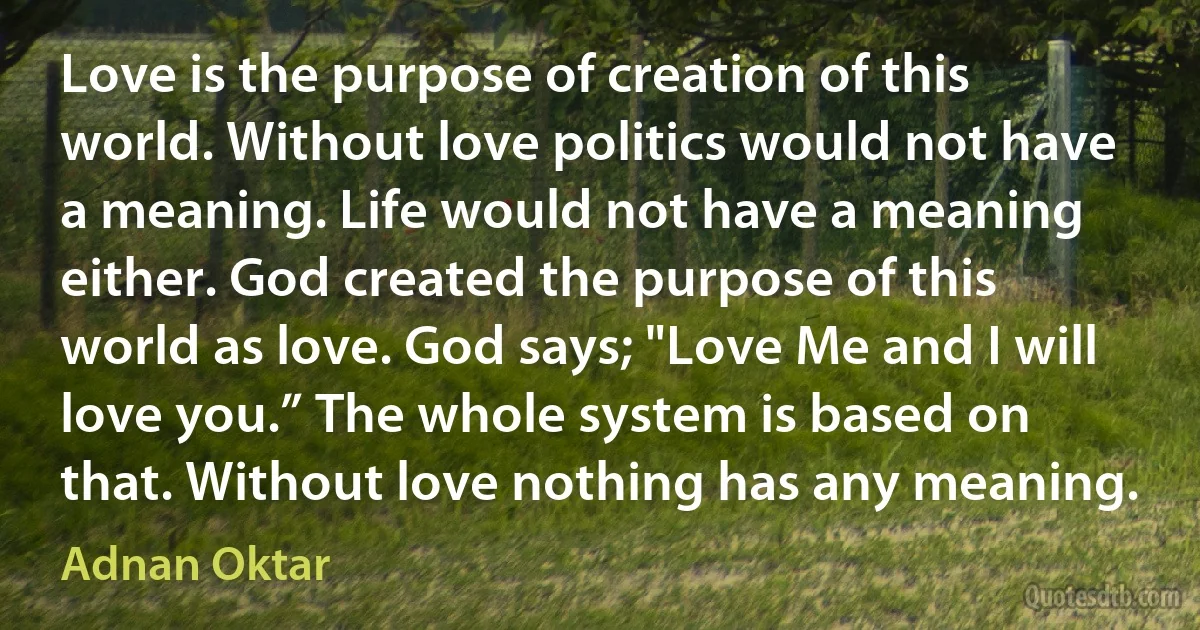 Love is the purpose of creation of this world. Without love politics would not have a meaning. Life would not have a meaning either. God created the purpose of this world as love. God says; "Love Me and I will love you.” The whole system is based on that. Without love nothing has any meaning. (Adnan Oktar)