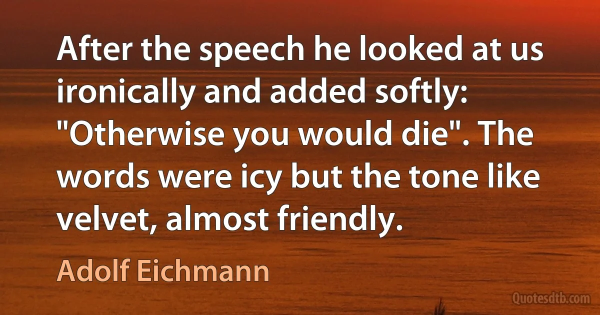 After the speech he looked at us ironically and added softly: "Otherwise you would die". The words were icy but the tone like velvet, almost friendly. (Adolf Eichmann)