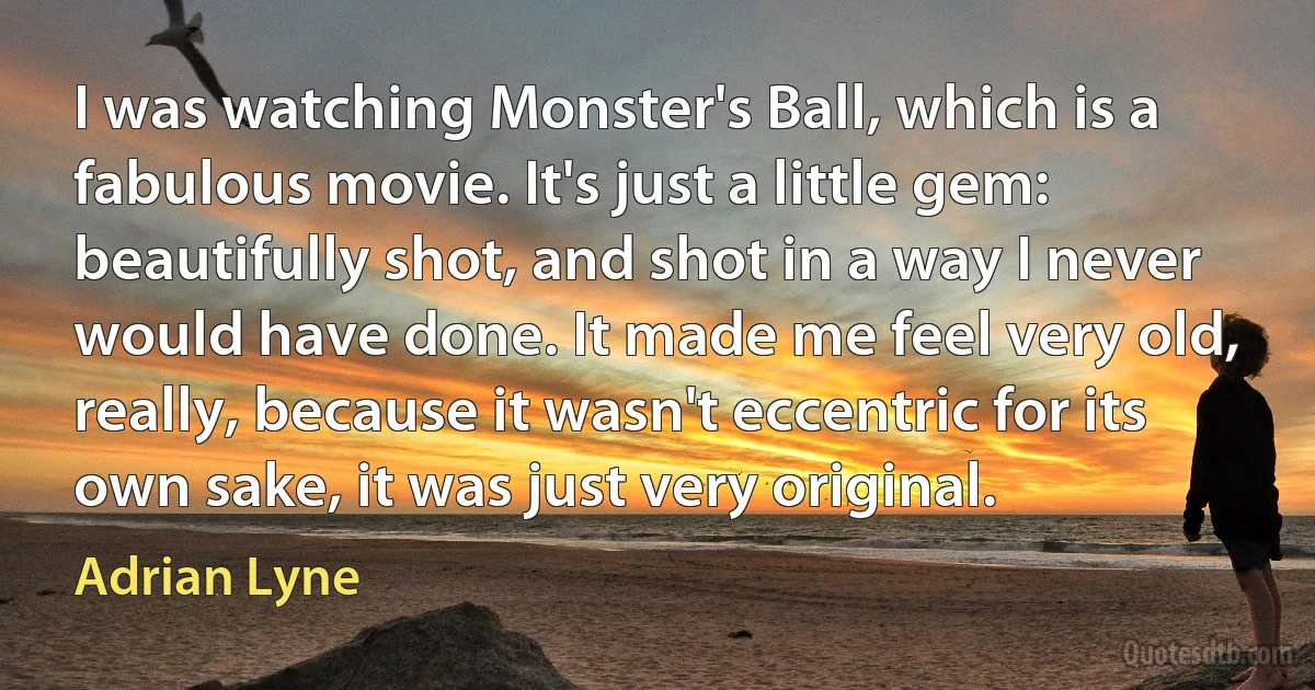 I was watching Monster's Ball, which is a fabulous movie. It's just a little gem: beautifully shot, and shot in a way I never would have done. It made me feel very old, really, because it wasn't eccentric for its own sake, it was just very original. (Adrian Lyne)