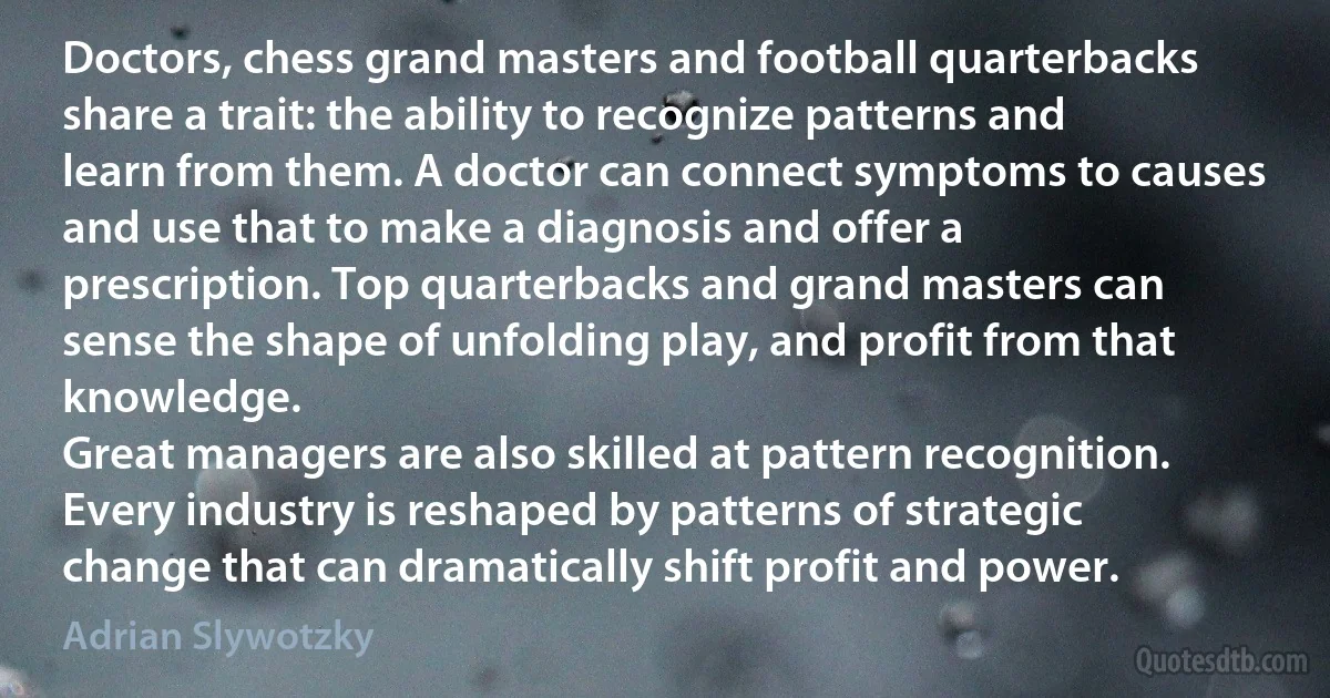 Doctors, chess grand masters and football quarterbacks share a trait: the ability to recognize patterns and learn from them. A doctor can connect symptoms to causes and use that to make a diagnosis and offer a prescription. Top quarterbacks and grand masters can sense the shape of unfolding play, and profit from that knowledge.
Great managers are also skilled at pattern recognition. Every industry is reshaped by patterns of strategic change that can dramatically shift profit and power. (Adrian Slywotzky)