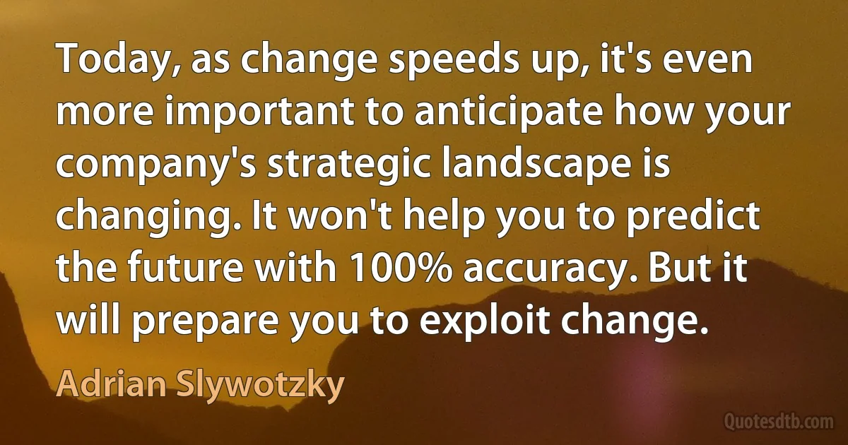 Today, as change speeds up, it's even more important to anticipate how your company's strategic landscape is changing. It won't help you to predict the future with 100% accuracy. But it will prepare you to exploit change. (Adrian Slywotzky)