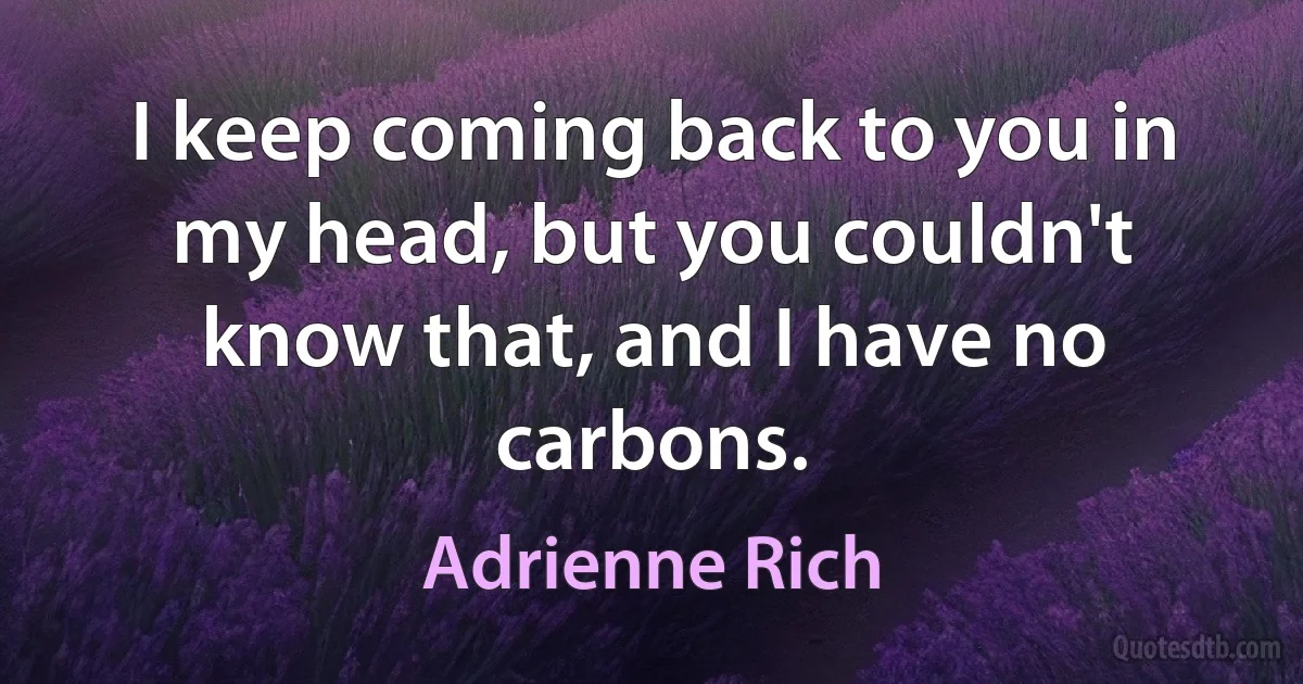 I keep coming back to you in my head, but you couldn't know that, and I have no carbons. (Adrienne Rich)