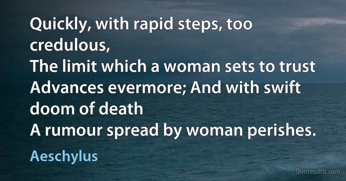 Quickly, with rapid steps, too credulous,
The limit which a woman sets to trust
Advances evermore; And with swift doom of death
A rumour spread by woman perishes. (Aeschylus)