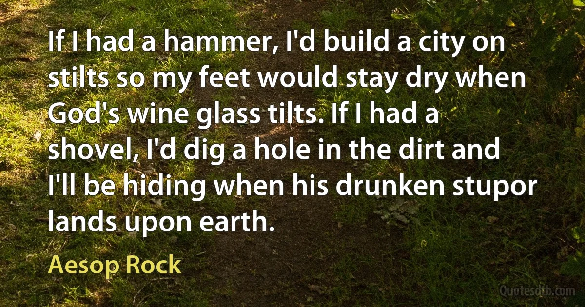 If I had a hammer, I'd build a city on stilts so my feet would stay dry when God's wine glass tilts. If I had a shovel, I'd dig a hole in the dirt and I'll be hiding when his drunken stupor lands upon earth. (Aesop Rock)