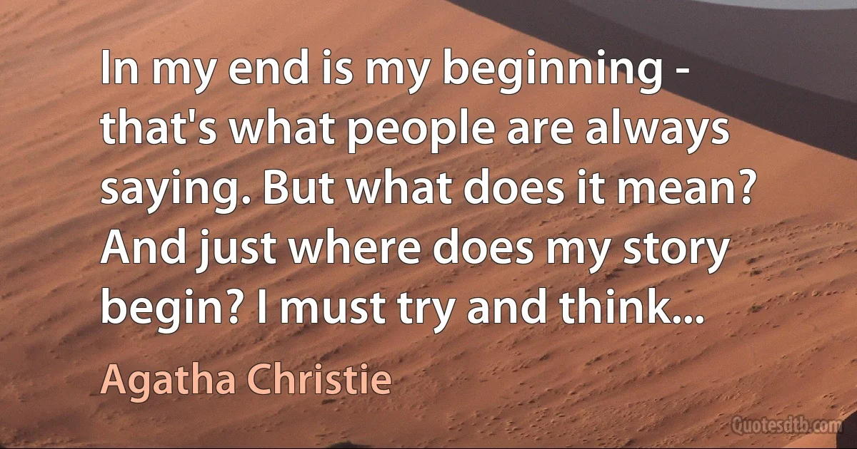 In my end is my beginning - that's what people are always saying. But what does it mean? And just where does my story begin? I must try and think... (Agatha Christie)