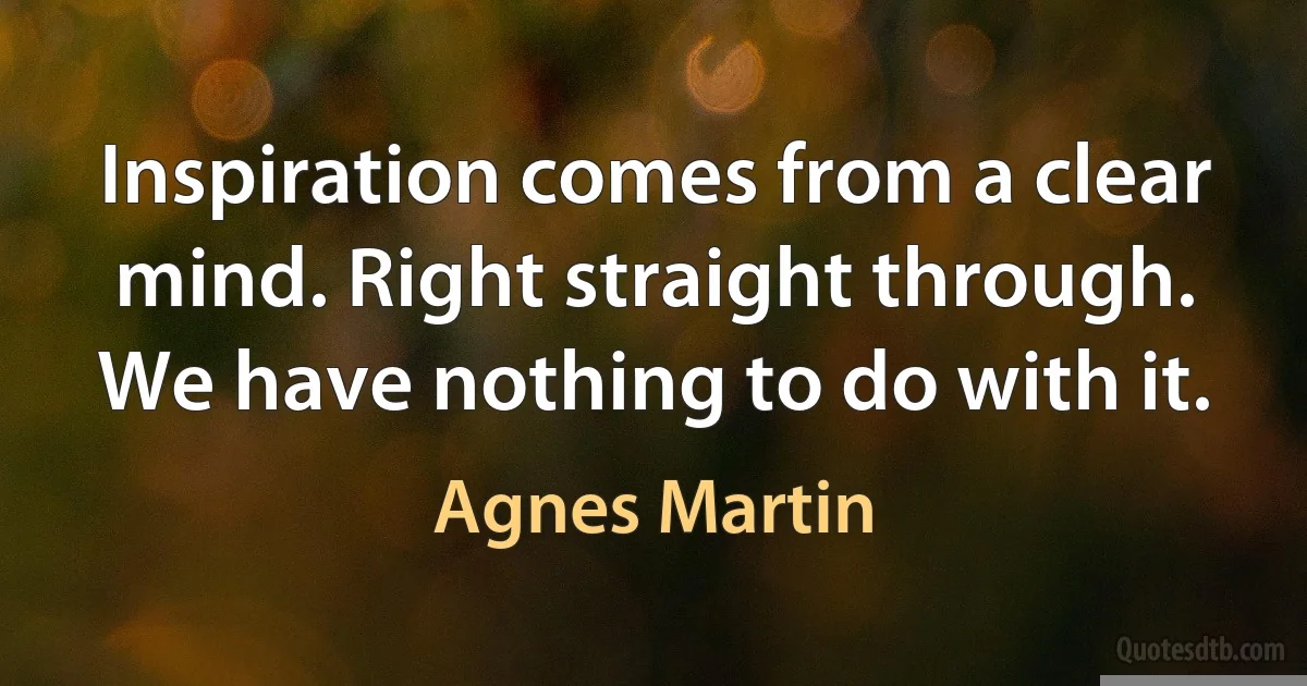 Inspiration comes from a clear mind. Right straight through. We have nothing to do with it. (Agnes Martin)