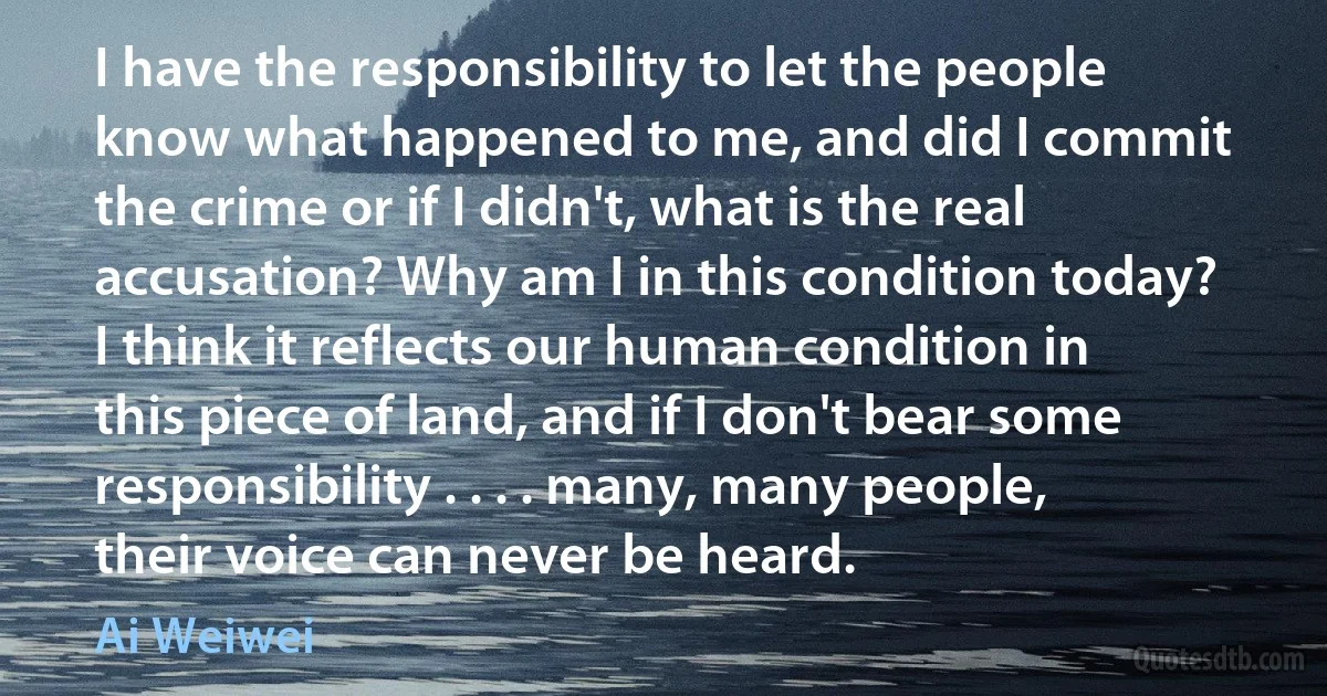 I have the responsibility to let the people know what happened to me, and did I commit the crime or if I didn't, what is the real accusation? Why am I in this condition today? I think it reflects our human condition in this piece of land, and if I don't bear some responsibility . . . . many, many people, their voice can never be heard. (Ai Weiwei)