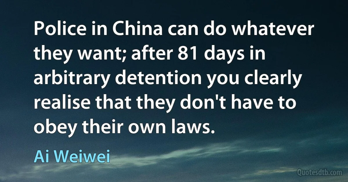 Police in China can do whatever they want; after 81 days in arbitrary detention you clearly realise that they don't have to obey their own laws. (Ai Weiwei)