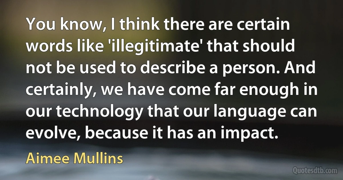 You know, I think there are certain words like 'illegitimate' that should not be used to describe a person. And certainly, we have come far enough in our technology that our language can evolve, because it has an impact. (Aimee Mullins)