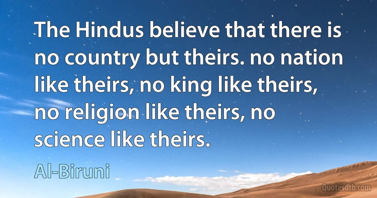 The Hindus believe that there is no country but theirs. no nation like theirs, no king like theirs, no religion like theirs, no science like theirs. (Al-Biruni)