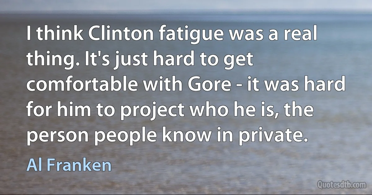 I think Clinton fatigue was a real thing. It's just hard to get comfortable with Gore - it was hard for him to project who he is, the person people know in private. (Al Franken)