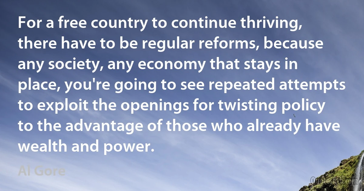 For a free country to continue thriving, there have to be regular reforms, because any society, any economy that stays in place, you're going to see repeated attempts to exploit the openings for twisting policy to the advantage of those who already have wealth and power. (Al Gore)