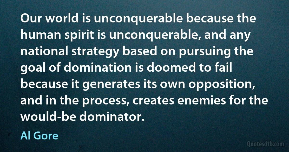 Our world is unconquerable because the human spirit is unconquerable, and any national strategy based on pursuing the goal of domination is doomed to fail because it generates its own opposition, and in the process, creates enemies for the would-be dominator. (Al Gore)