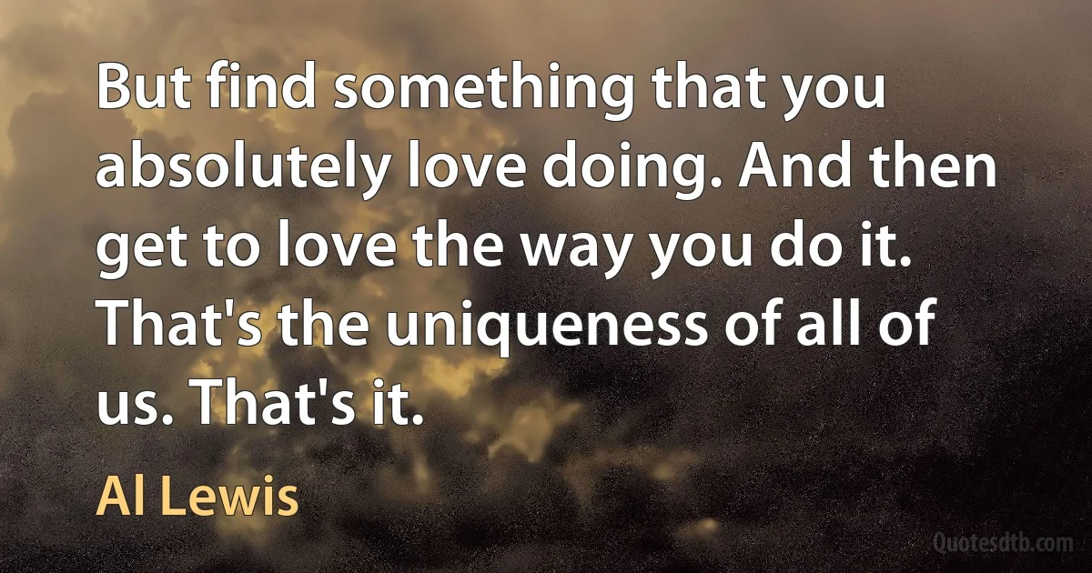 But find something that you absolutely love doing. And then get to love the way you do it. That's the uniqueness of all of us. That's it. (Al Lewis)