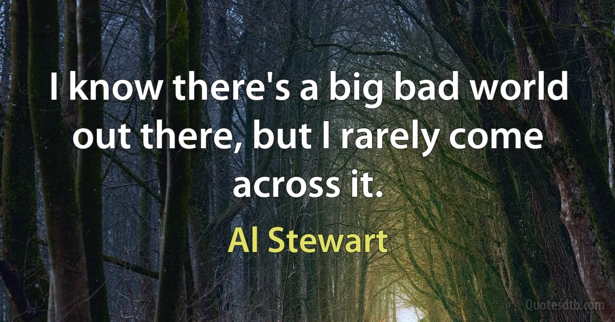 I know there's a big bad world out there, but I rarely come across it. (Al Stewart)