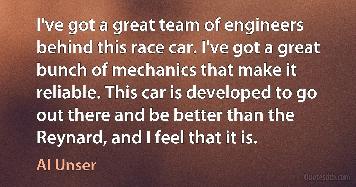 I've got a great team of engineers behind this race car. I've got a great bunch of mechanics that make it reliable. This car is developed to go out there and be better than the Reynard, and I feel that it is. (Al Unser)