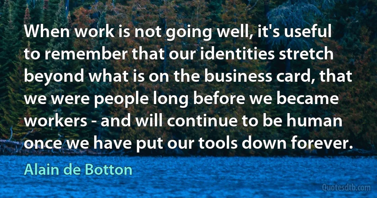 When work is not going well, it's useful to remember that our identities stretch beyond what is on the business card, that we were people long before we became workers - and will continue to be human once we have put our tools down forever. (Alain de Botton)