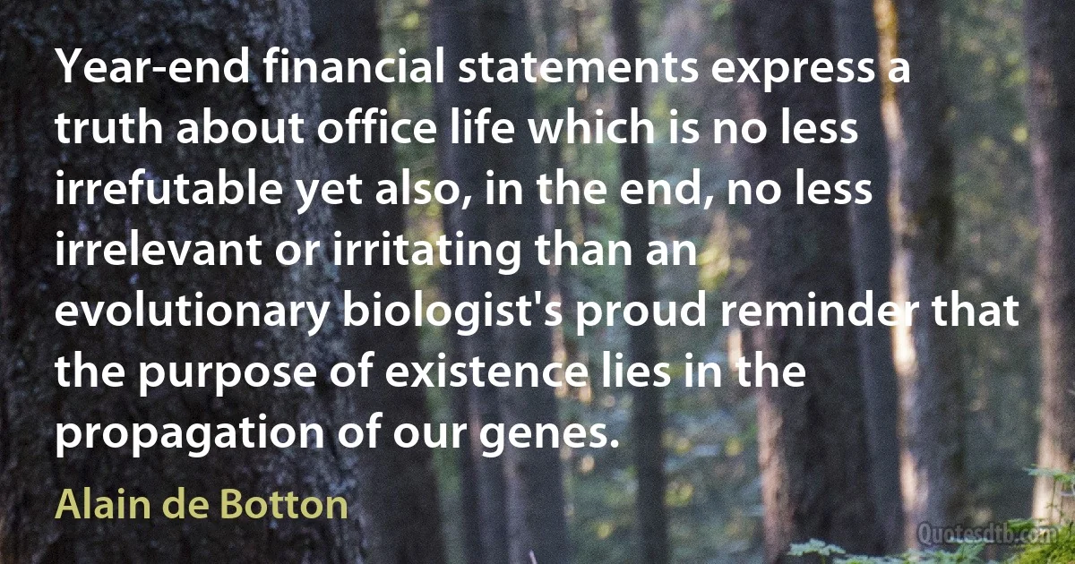 Year-end financial statements express a truth about office life which is no less irrefutable yet also, in the end, no less irrelevant or irritating than an evolutionary biologist's proud reminder that the purpose of existence lies in the propagation of our genes. (Alain de Botton)