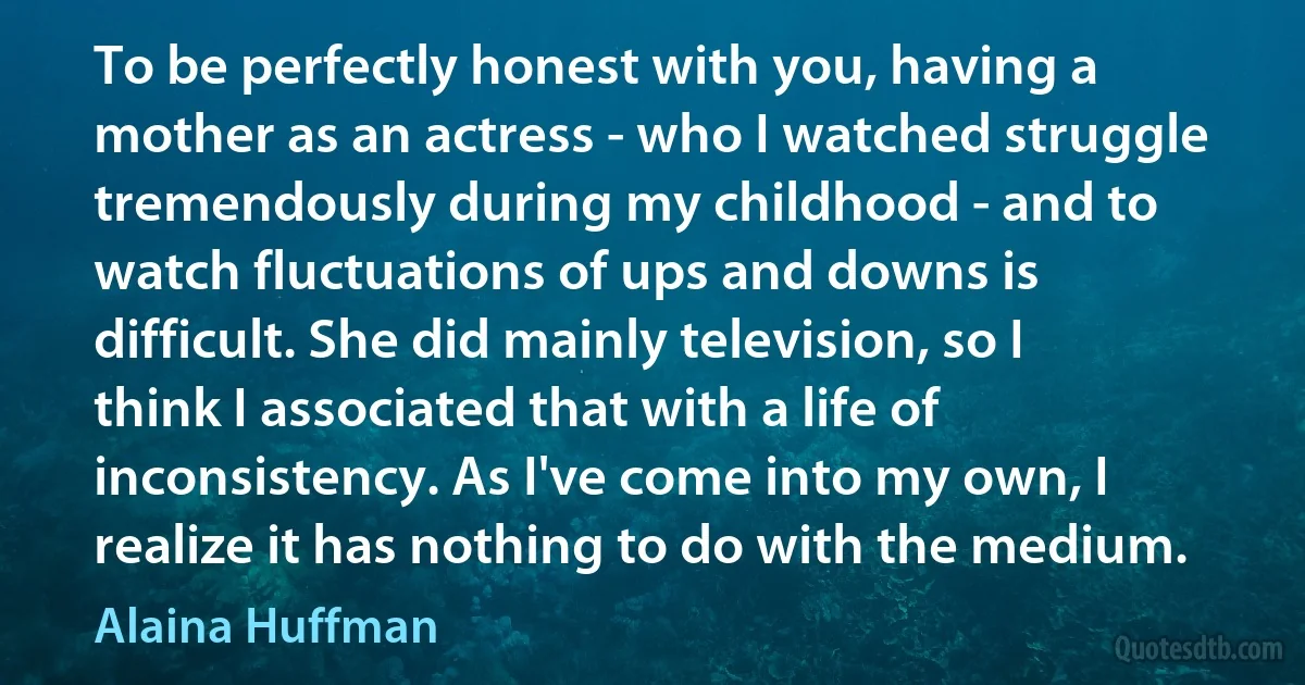 To be perfectly honest with you, having a mother as an actress - who I watched struggle tremendously during my childhood - and to watch fluctuations of ups and downs is difficult. She did mainly television, so I think I associated that with a life of inconsistency. As I've come into my own, I realize it has nothing to do with the medium. (Alaina Huffman)