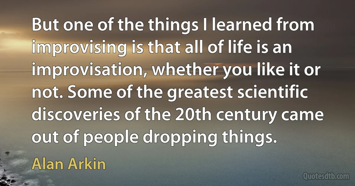 But one of the things I learned from improvising is that all of life is an improvisation, whether you like it or not. Some of the greatest scientific discoveries of the 20th century came out of people dropping things. (Alan Arkin)