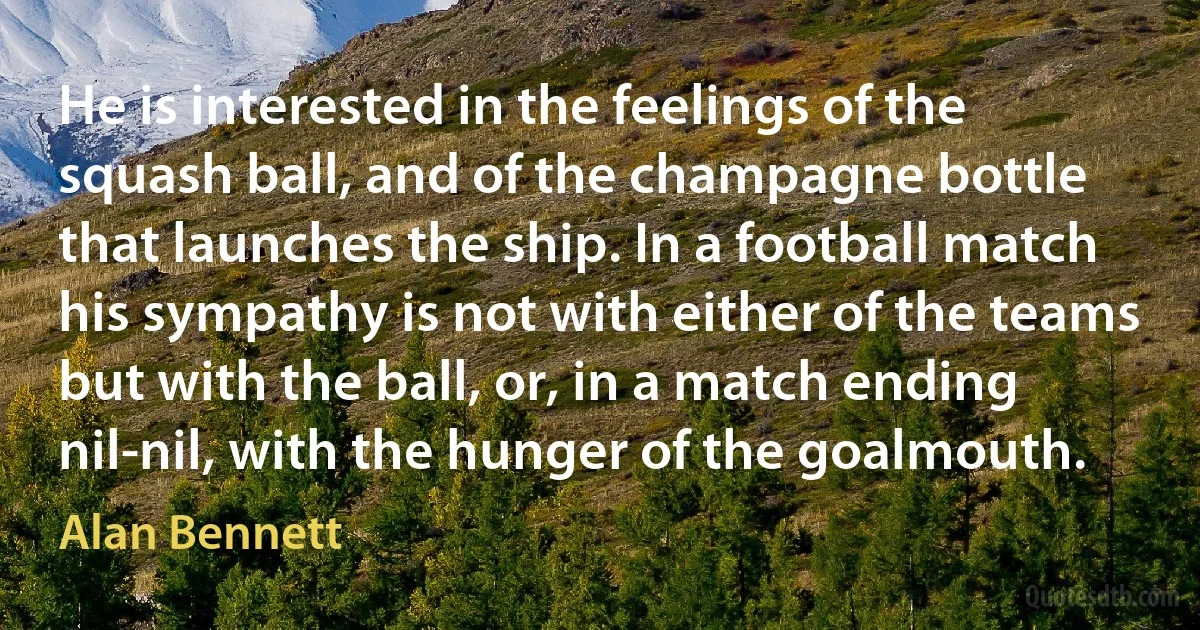 He is interested in the feelings of the squash ball, and of the champagne bottle that launches the ship. In a football match his sympathy is not with either of the teams but with the ball, or, in a match ending nil-nil, with the hunger of the goalmouth. (Alan Bennett)