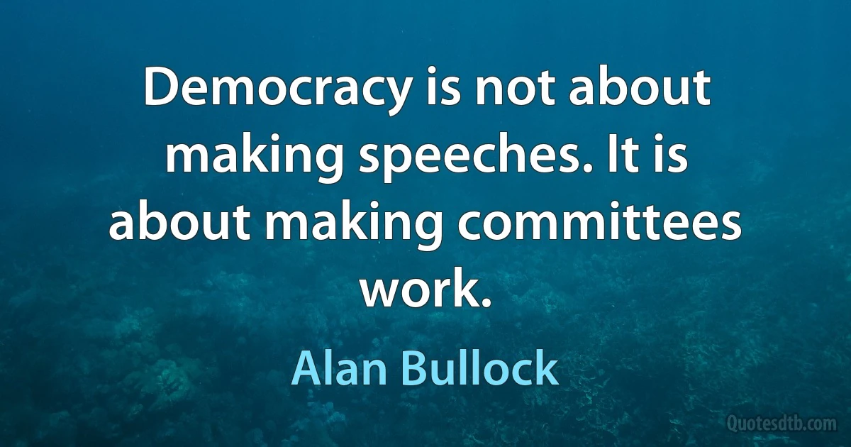 Democracy is not about making speeches. It is about making committees work. (Alan Bullock)