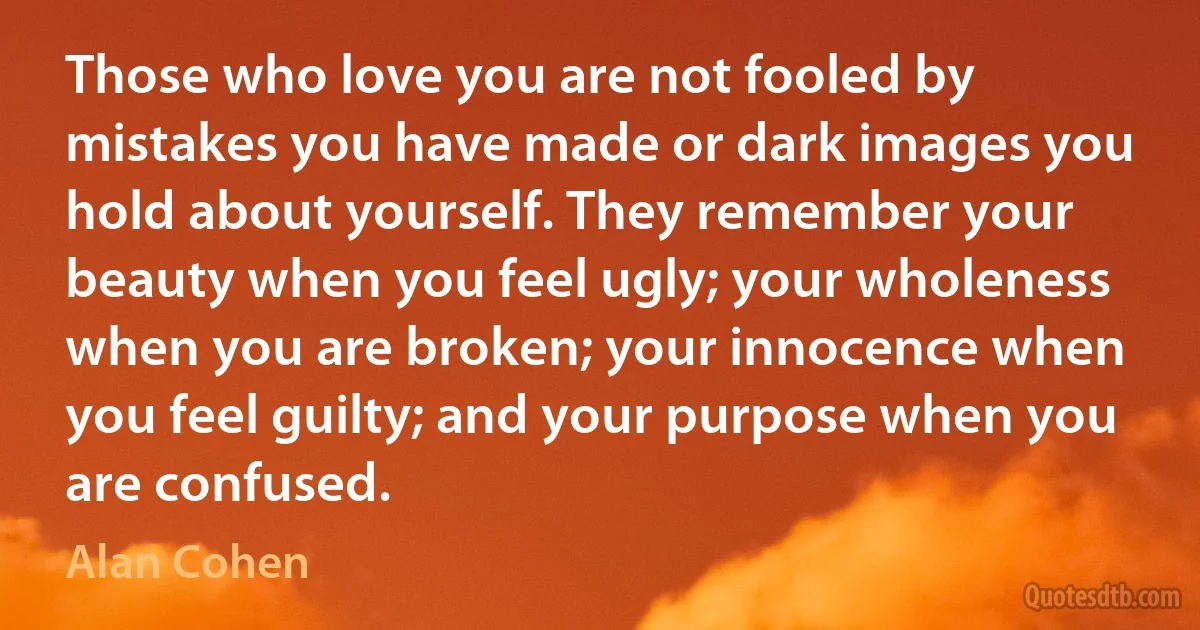 Those who love you are not fooled by mistakes you have made or dark images you hold about yourself. They remember your beauty when you feel ugly; your wholeness when you are broken; your innocence when you feel guilty; and your purpose when you are confused. (Alan Cohen)