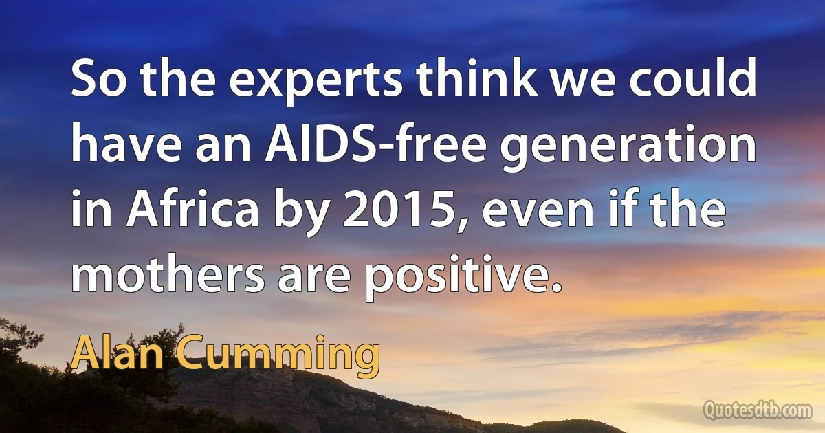 So the experts think we could have an AIDS-free generation in Africa by 2015, even if the mothers are positive. (Alan Cumming)