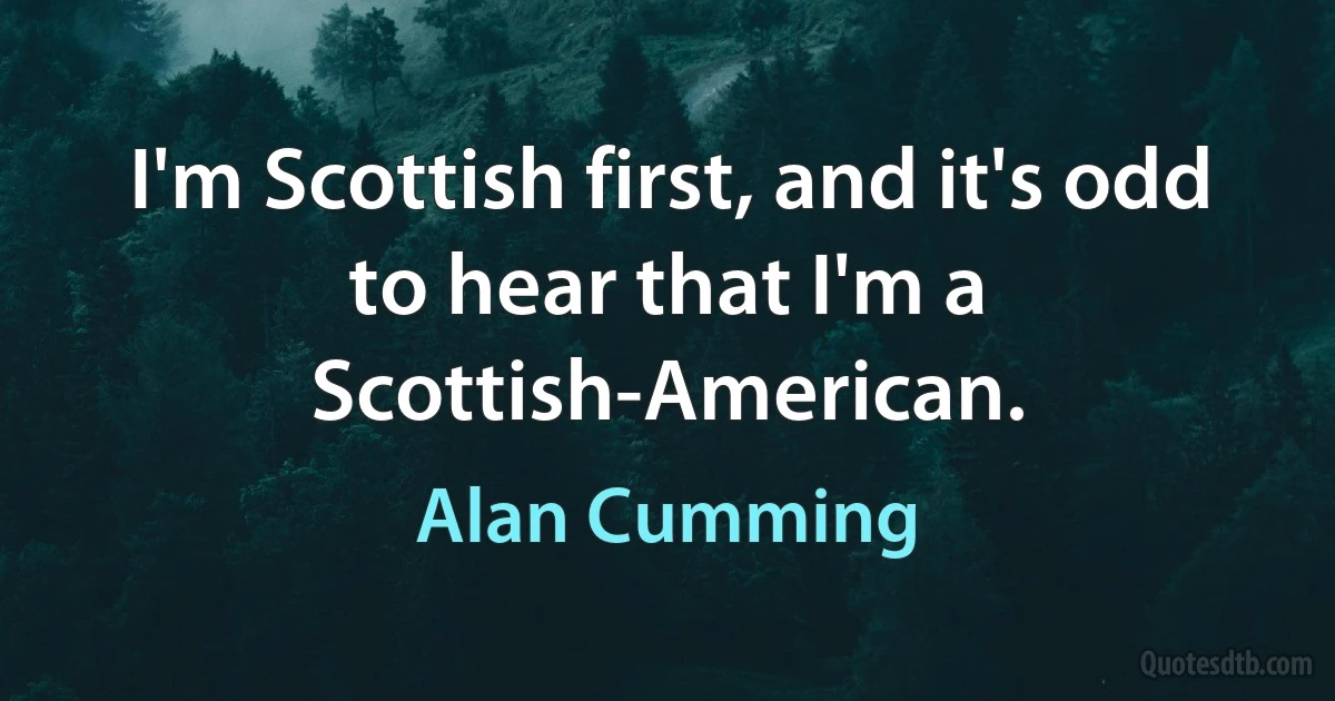 I'm Scottish first, and it's odd to hear that I'm a Scottish-American. (Alan Cumming)