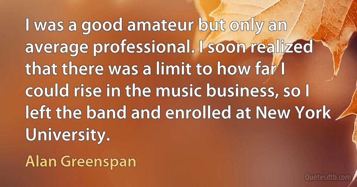 I was a good amateur but only an average professional. I soon realized that there was a limit to how far I could rise in the music business, so I left the band and enrolled at New York University. (Alan Greenspan)