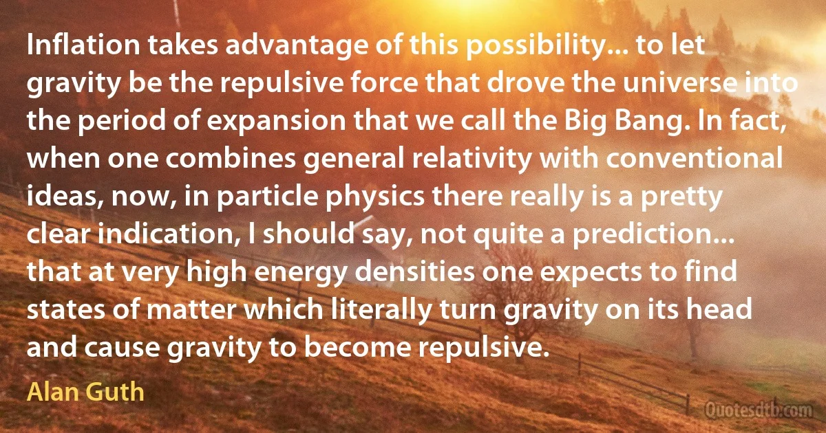 Inflation takes advantage of this possibility... to let gravity be the repulsive force that drove the universe into the period of expansion that we call the Big Bang. In fact, when one combines general relativity with conventional ideas, now, in particle physics there really is a pretty clear indication, I should say, not quite a prediction... that at very high energy densities one expects to find states of matter which literally turn gravity on its head and cause gravity to become repulsive. (Alan Guth)