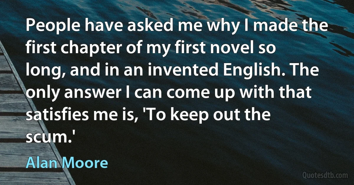 People have asked me why I made the first chapter of my first novel so long, and in an invented English. The only answer I can come up with that satisfies me is, 'To keep out the scum.' (Alan Moore)