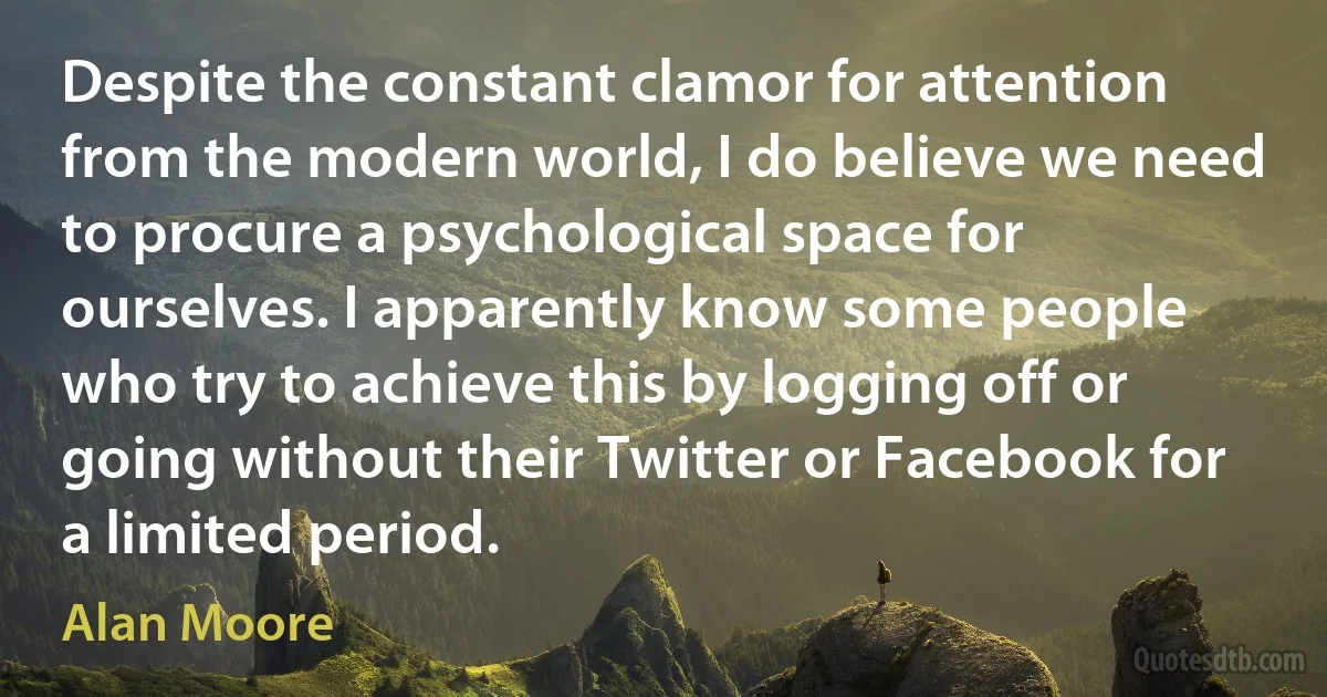 Despite the constant clamor for attention from the modern world, I do believe we need to procure a psychological space for ourselves. I apparently know some people who try to achieve this by logging off or going without their Twitter or Facebook for a limited period. (Alan Moore)