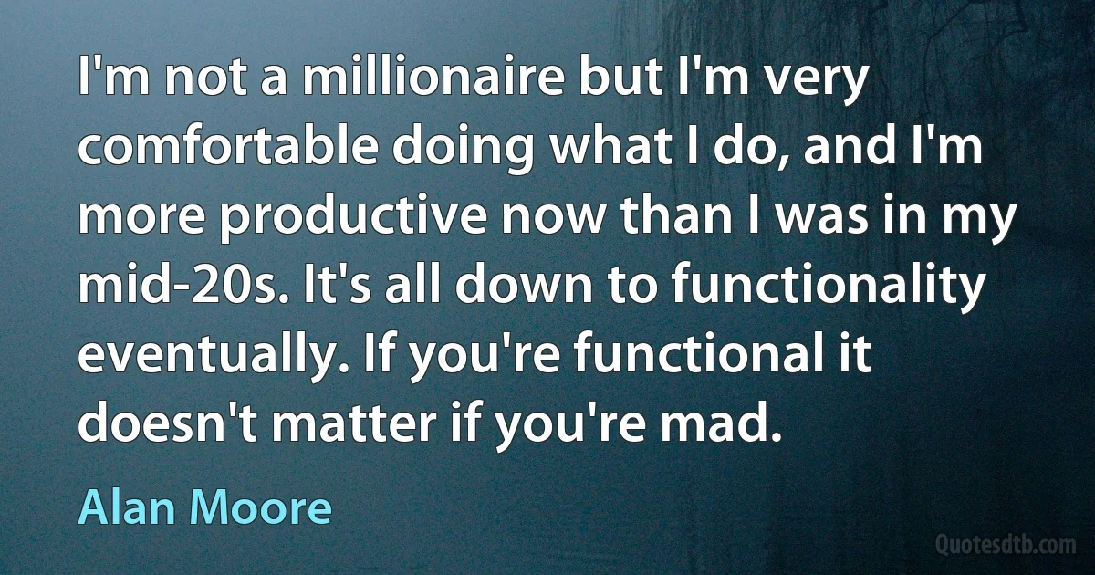 I'm not a millionaire but I'm very comfortable doing what I do, and I'm more productive now than I was in my mid-20s. It's all down to functionality eventually. If you're functional it doesn't matter if you're mad. (Alan Moore)