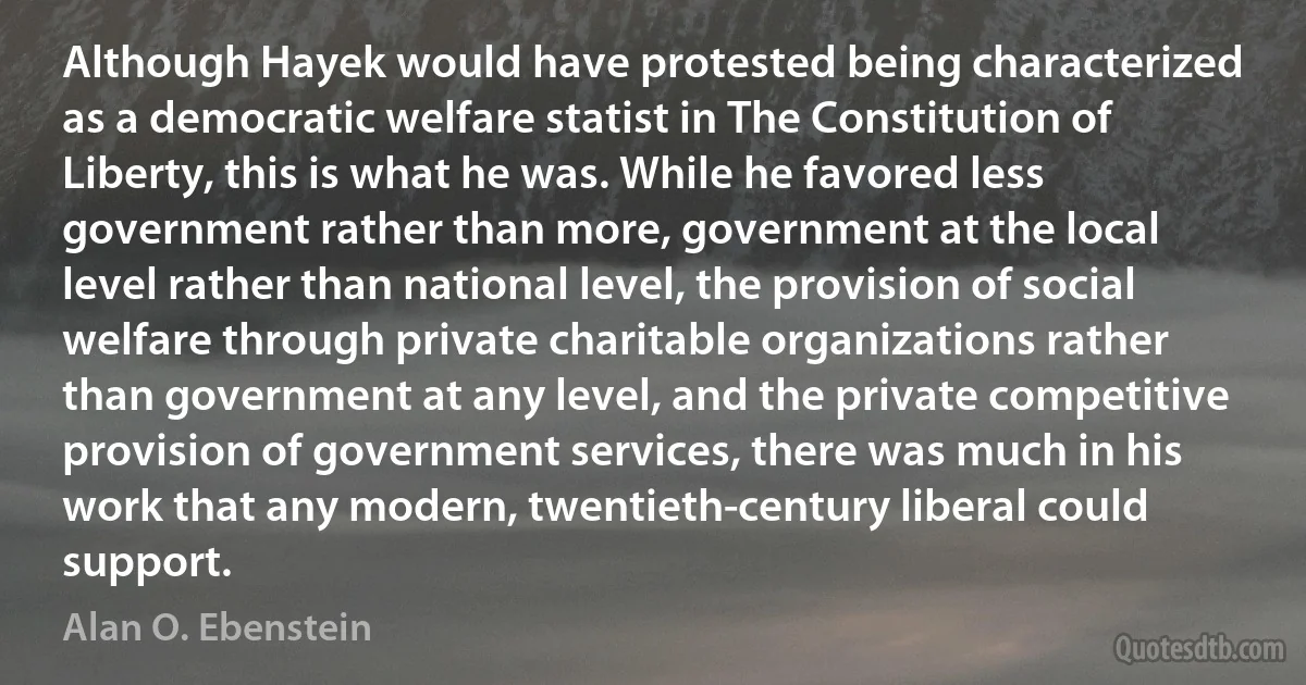 Although Hayek would have protested being characterized as a democratic welfare statist in The Constitution of Liberty, this is what he was. While he favored less government rather than more, government at the local level rather than national level, the provision of social welfare through private charitable organizations rather than government at any level, and the private competitive provision of government services, there was much in his work that any modern, twentieth-century liberal could support. (Alan O. Ebenstein)