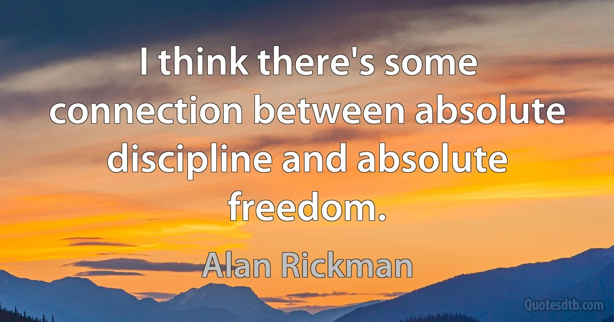 I think there's some connection between absolute discipline and absolute freedom. (Alan Rickman)