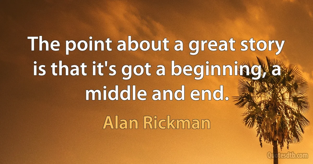 The point about a great story is that it's got a beginning, a middle and end. (Alan Rickman)