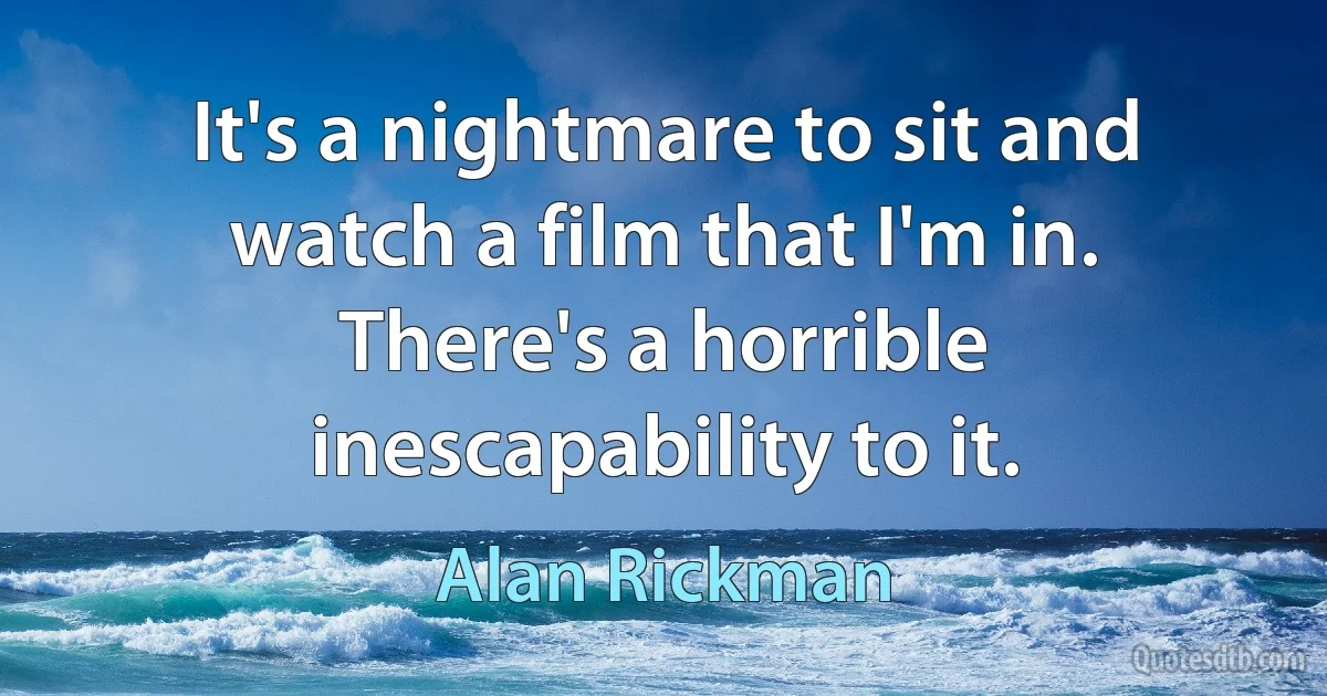 It's a nightmare to sit and watch a film that I'm in. There's a horrible inescapability to it. (Alan Rickman)