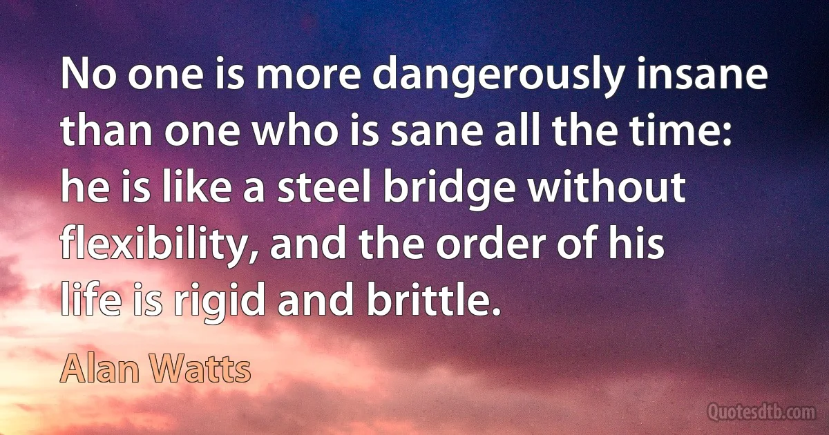 No one is more dangerously insane than one who is sane all the time: he is like a steel bridge without flexibility, and the order of his life is rigid and brittle. (Alan Watts)