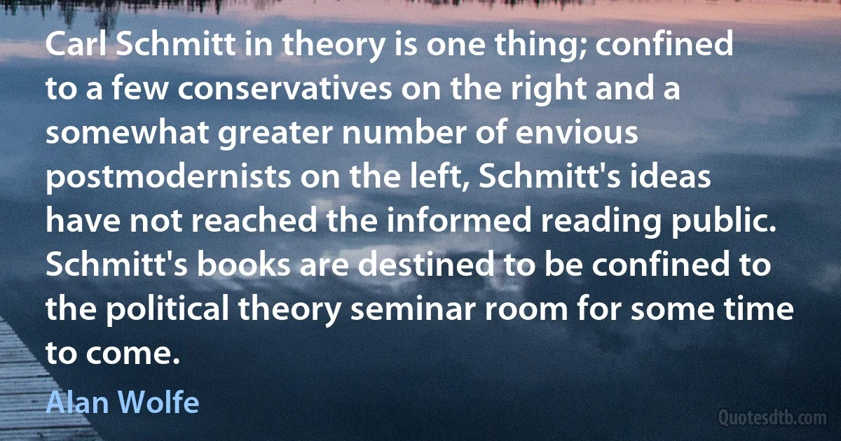 Carl Schmitt in theory is one thing; confined to a few conservatives on the right and a somewhat greater number of envious postmodernists on the left, Schmitt's ideas have not reached the informed reading public. Schmitt's books are destined to be confined to the political theory seminar room for some time to come. (Alan Wolfe)