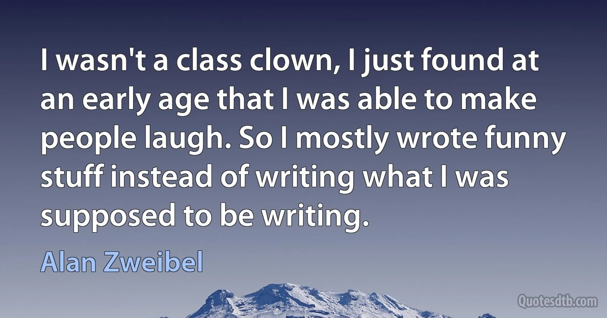 I wasn't a class clown, I just found at an early age that I was able to make people laugh. So I mostly wrote funny stuff instead of writing what I was supposed to be writing. (Alan Zweibel)