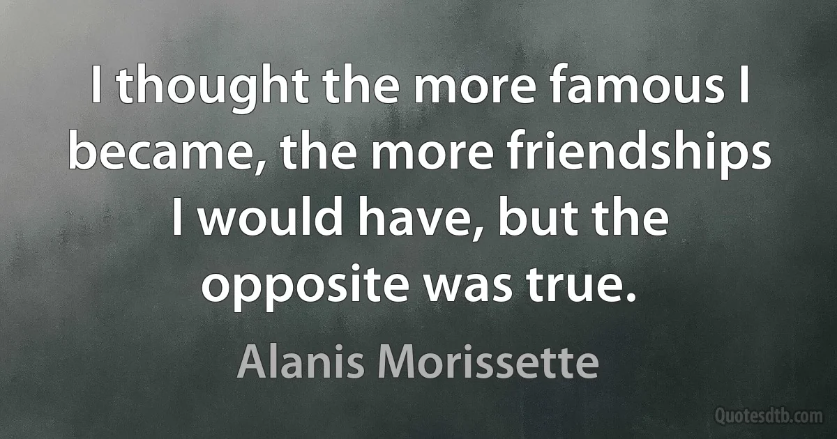 I thought the more famous I became, the more friendships I would have, but the opposite was true. (Alanis Morissette)