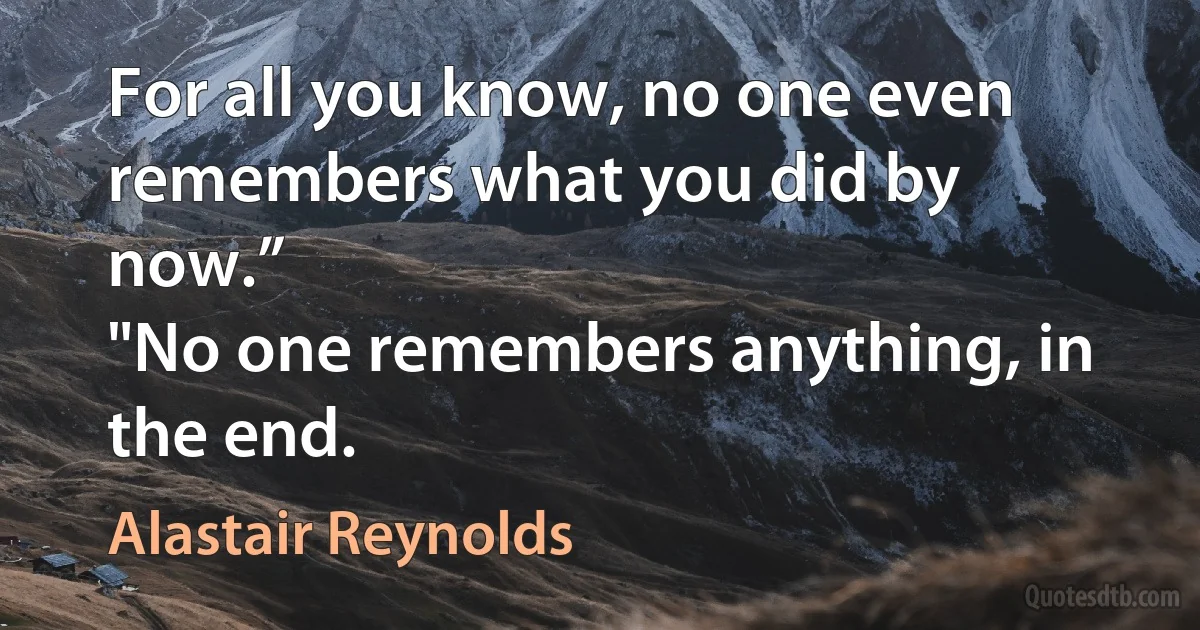 For all you know, no one even remembers what you did by now.”
"No one remembers anything, in the end. (Alastair Reynolds)